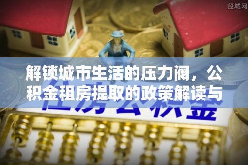 邗江解锁城市生活的压力阀，公积金租房提取的政策解读与实践指南