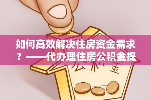 邗江如何高效解决住房资金需求？——代办理住房公积金提取服务全解析